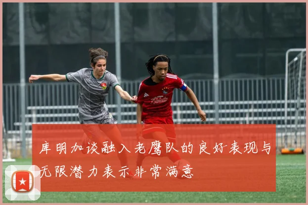 库明加谈融入老鹰队的良好表现与无限潜力表示非常满意
