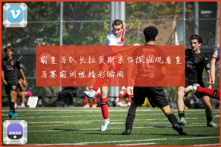 前皇马队长拉莫斯亲临探班观看皇马赛前训练精彩瞬间