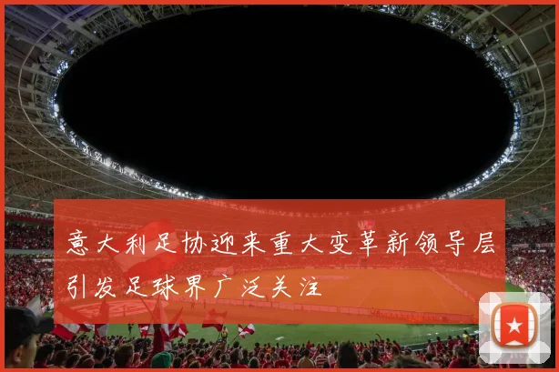 意大利足协迎来重大变革新领导层引发足球界广泛关注