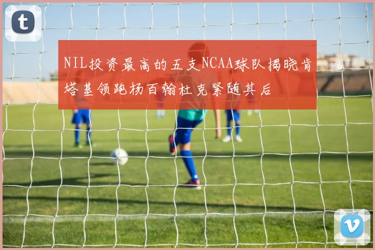 NIL投资最高的五支NCAA球队揭晓肯塔基领跑杨百翰杜克紧随其后