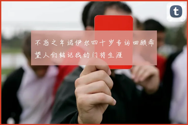 不惑之年诺伊尔四十岁专访回顾希望人们铭记我的门将生涯
