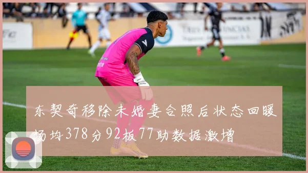 东契奇移除未婚妻合照后状态回暖场均378分92板77助数据激增