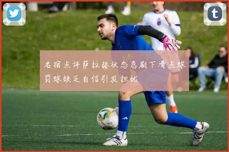 名宿点评萨拉赫状态急剧下滑点球罚球缺乏自信引发担忧