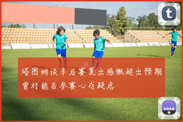 塔图姆谈季后赛复出感慨超出预期曾对能否参赛心存疑虑