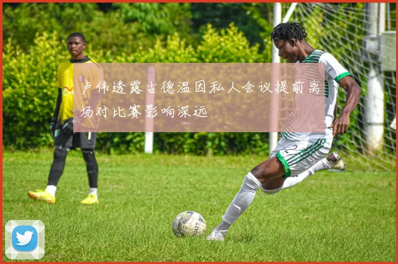 卢伟透露古德温因私人会议提前离场对比赛影响深远