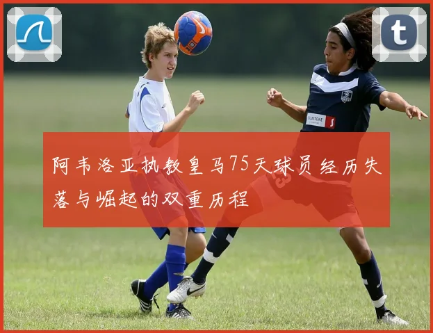 阿韦洛亚执教皇马75天球员经历失落与崛起的双重历程