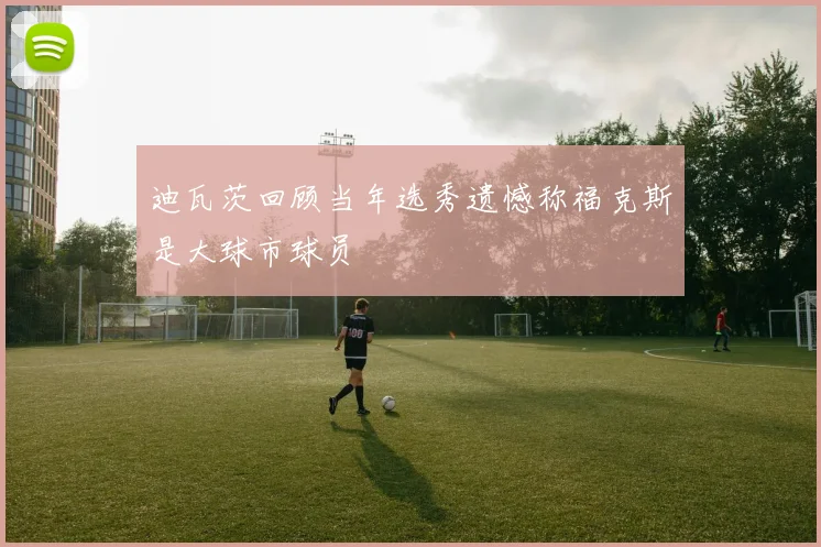 迪瓦茨回顾当年选秀遗憾称福克斯是大球市球员