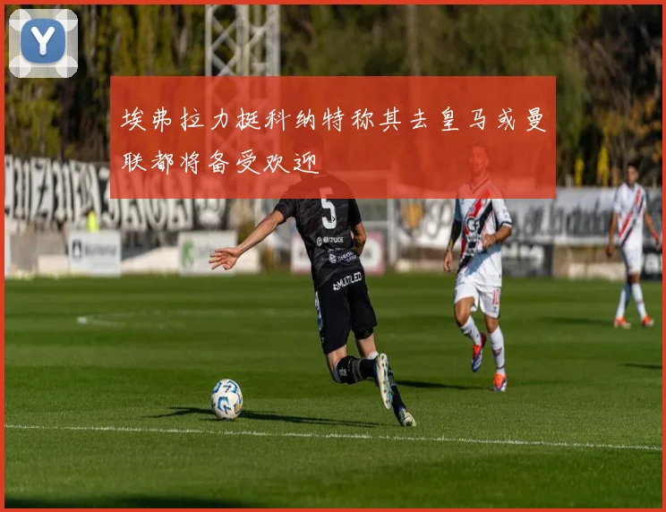 埃弗拉力挺科纳特称其去皇马或曼联都将备受欢迎