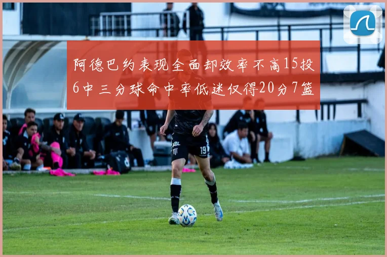 阿德巴约表现全面却效率不高15投6中三分球命中率低迷仅得20分7篮板