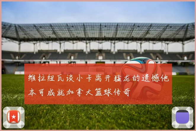 维拉纽瓦谈小卡离开猛龙的遗憾他本可成就加拿大篮球传奇