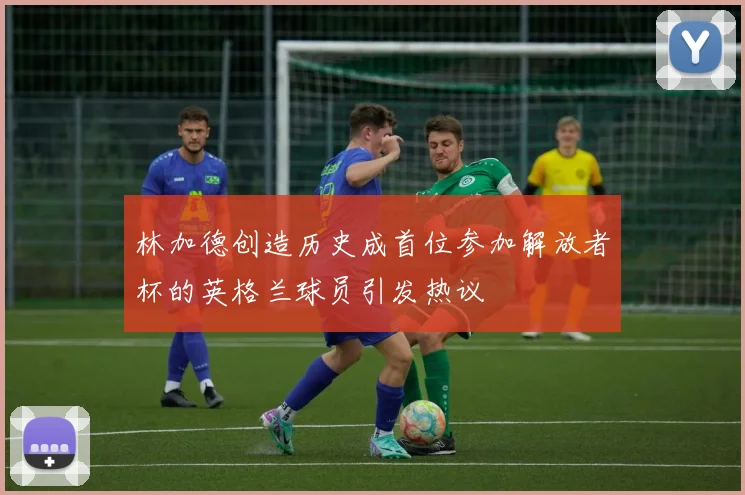 林加德创造历史成首位参加解放者杯的英格兰球员引发热议