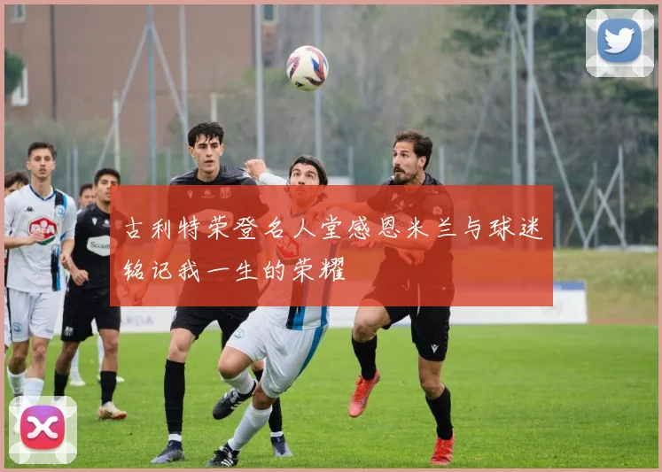 古利特荣登名人堂感恩米兰与球迷铭记我一生的荣耀