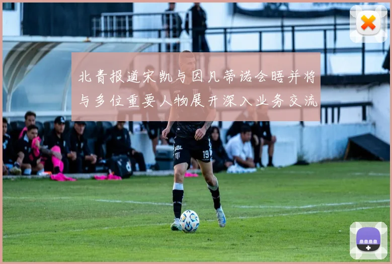 北青报道宋凯与因凡蒂诺会晤并将与多位重要人物展开深入业务交流