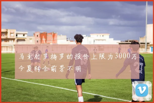 马竞对罗梅罗的报价上限为3000万今夏转会前景不明