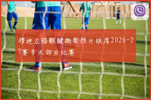 穆迪左膝髌腱撕裂预计缺席2026-27赛季大部分比赛