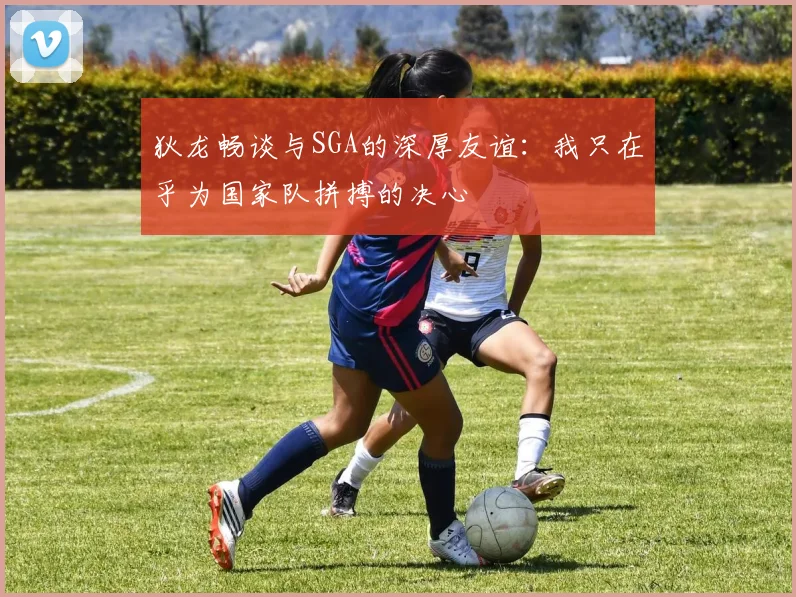 狄龙畅谈与SGA的深厚友谊：我只在乎为国家队拼搏的决心