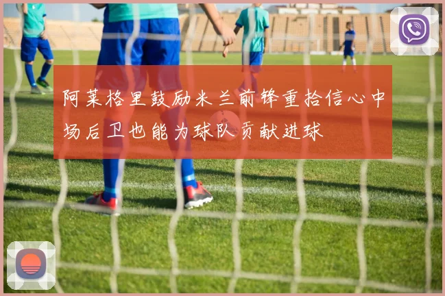阿莱格里鼓励米兰前锋重拾信心中场后卫也能为球队贡献进球