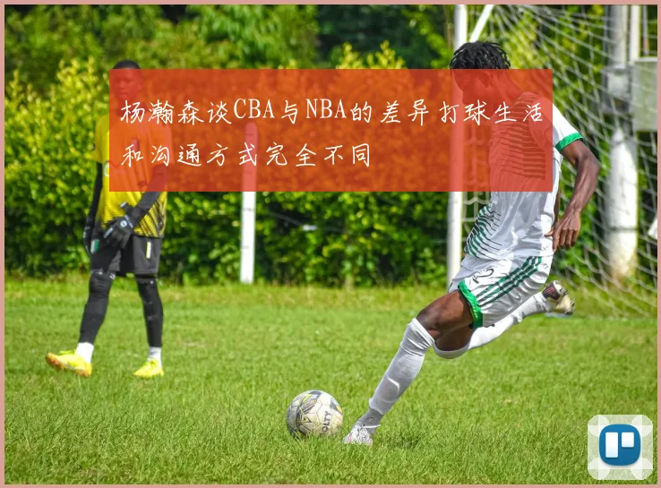 杨瀚森谈CBA与NBA的差异打球生活和沟通方式完全不同