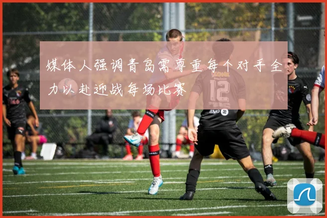 媒体人强调青岛需尊重每个对手全力以赴迎战每场比赛