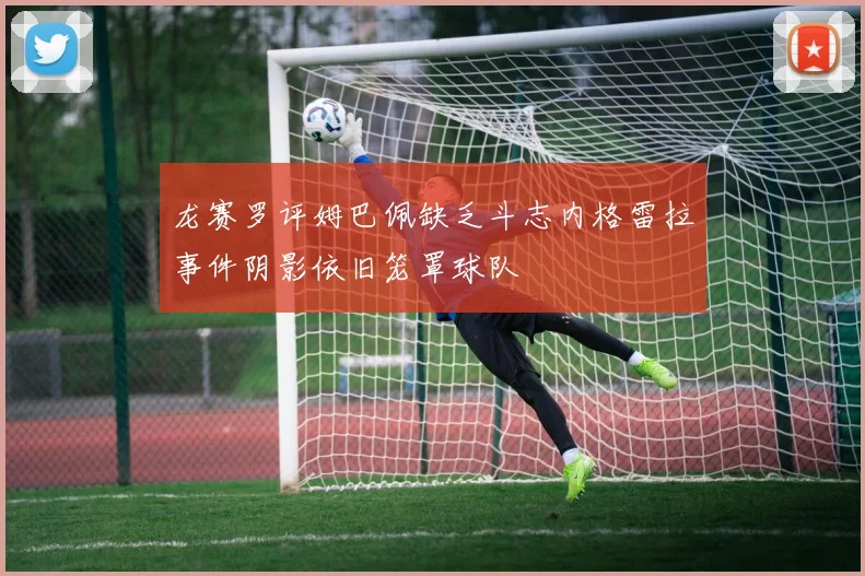 龙赛罗评姆巴佩缺乏斗志内格雷拉事件阴影依旧笼罩球队