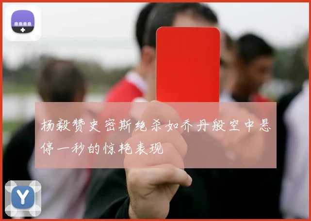 杨毅赞史密斯绝杀如乔丹般空中悬停一秒的惊艳表现
