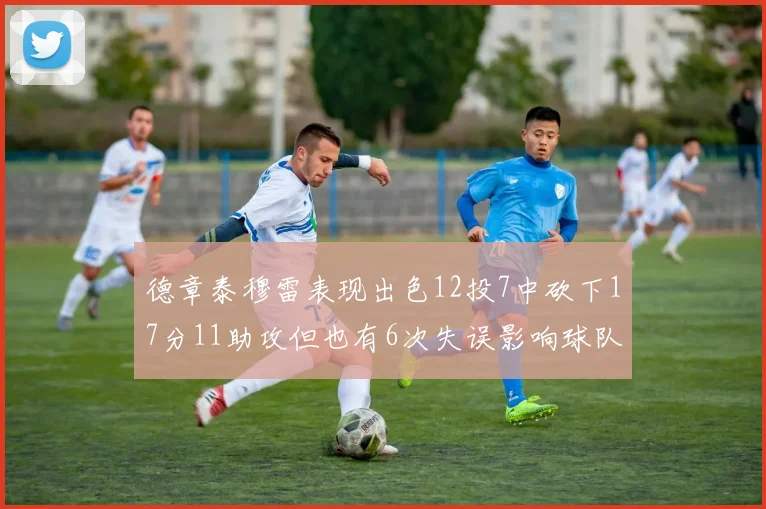 德章泰穆雷表现出色12投7中砍下17分11助攻但也有6次失误影响球队表现