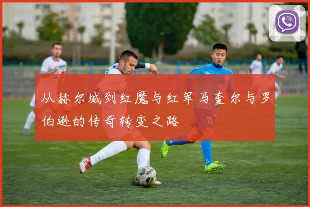 从赫尔城到红魔与红军马奎尔与罗伯逊的传奇转变之路