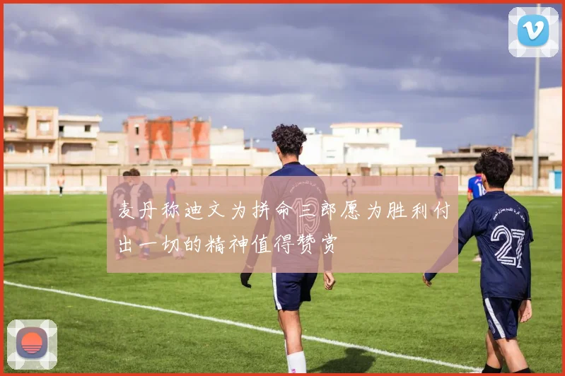 麦丹称迪文为拼命三郎愿为胜利付出一切的精神值得赞赏