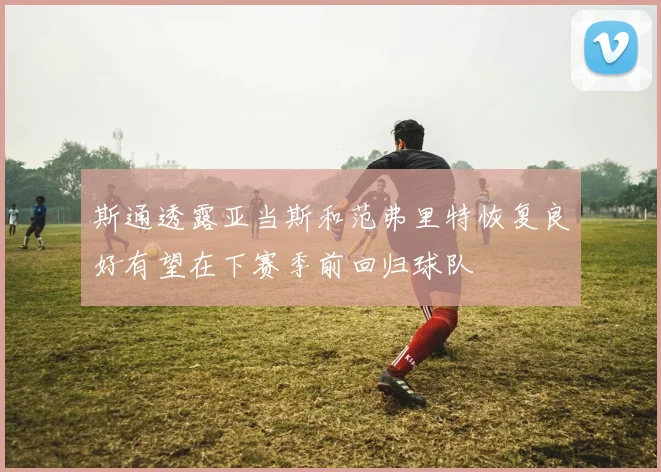 斯通透露亚当斯和范弗里特恢复良好有望在下赛季前回归球队