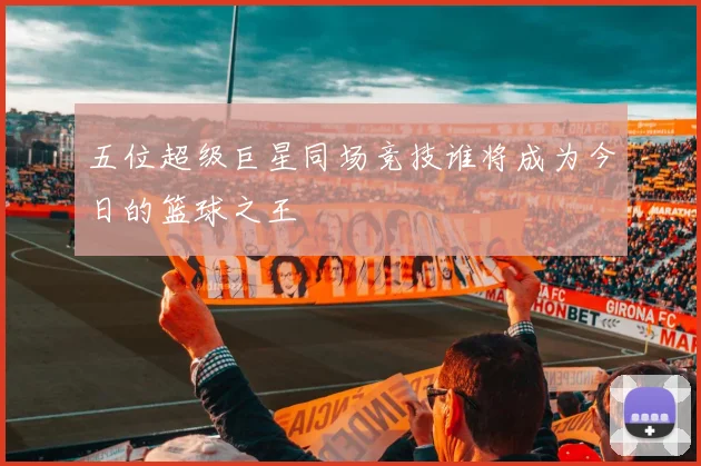 五位超级巨星同场竞技谁将成为今日的篮球之王