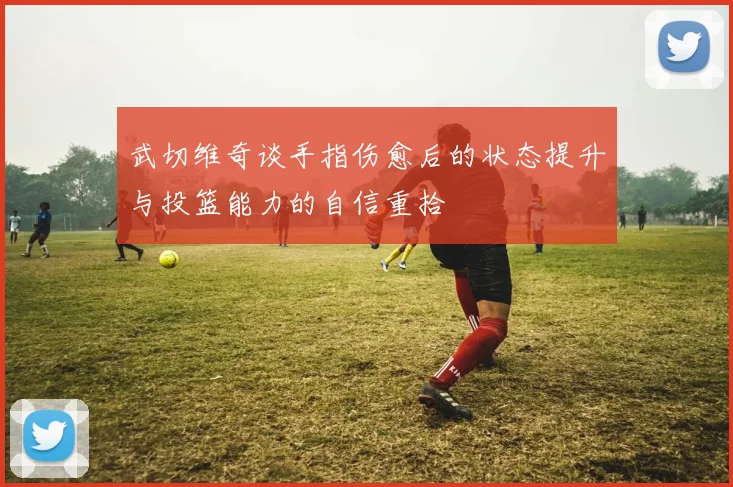 武切维奇谈手指伤愈后的状态提升与投篮能力的自信重拾