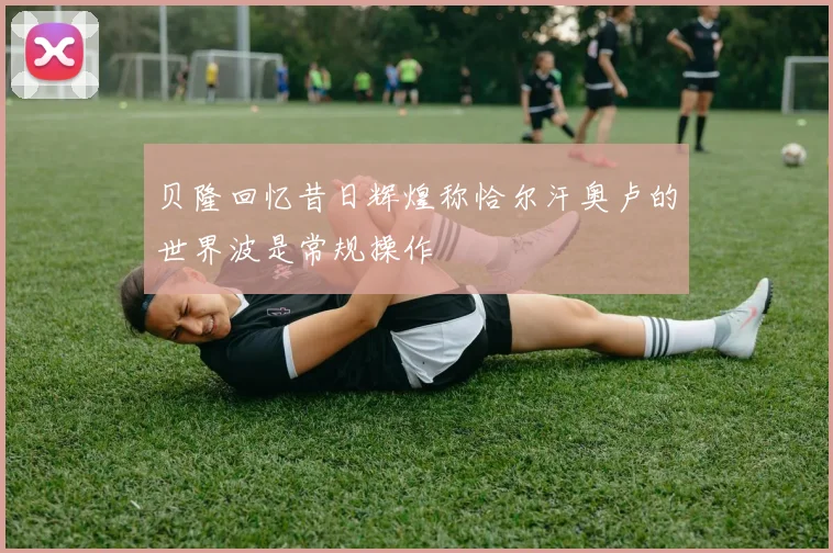 贝隆回忆昔日辉煌称恰尔汗奥卢的世界波是常规操作
