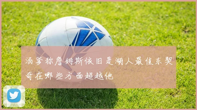 汤爹称詹姆斯依旧是湖人最佳东契奇在哪些方面超越他
