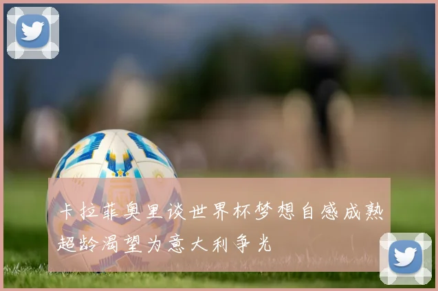 卡拉菲奥里谈世界杯梦想自感成熟超龄渴望为意大利争光