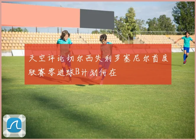 天空评论切尔西失利罗塞尼尔首度联赛零进球B计划何在